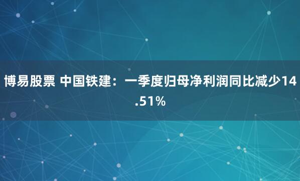 博易股票 中国铁建：一季度归母净利润同比减少14.51%