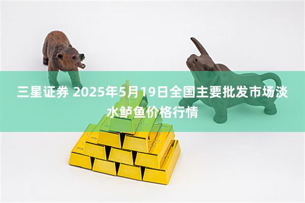 三星证券 2025年5月19日全国主要批发市场淡水鲈鱼价格行情