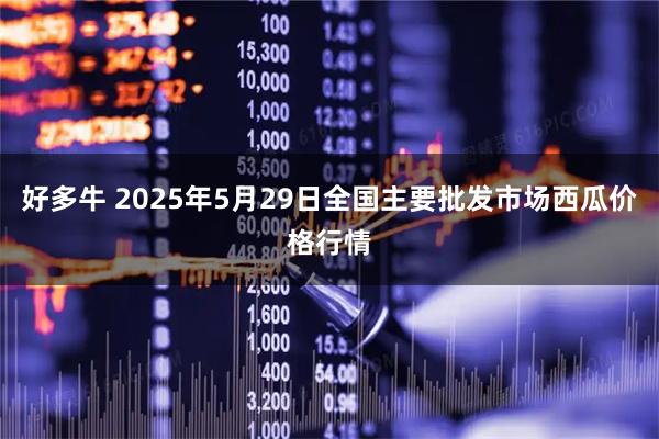 好多牛 2025年5月29日全国主要批发市场西瓜价格行情