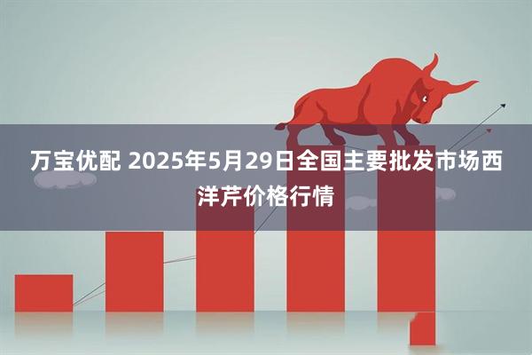 万宝优配 2025年5月29日全国主要批发市场西洋芹价格行情