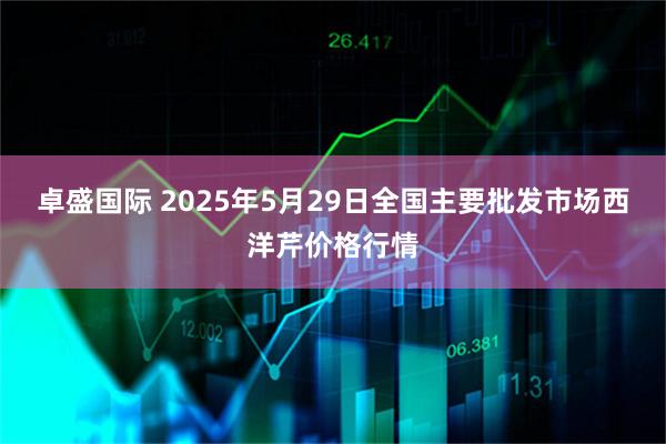 卓盛国际 2025年5月29日全国主要批发市场西洋芹价格行情