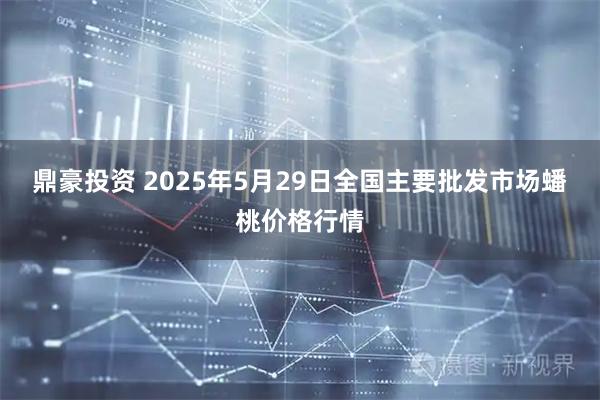 鼎豪投资 2025年5月29日全国主要批发市场蟠桃价格行情