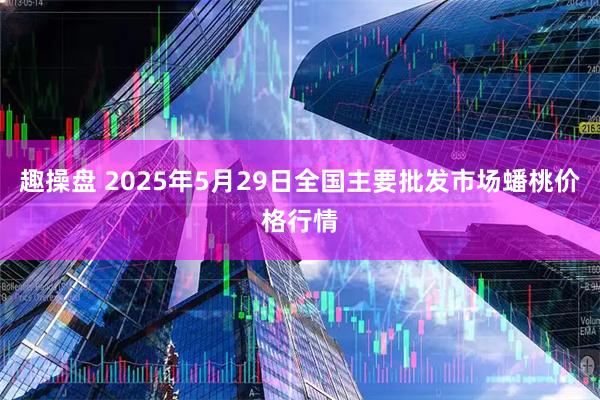 趣操盘 2025年5月29日全国主要批发市场蟠桃价格行情