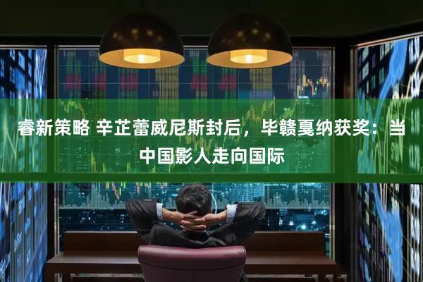 睿新策略 辛芷蕾威尼斯封后，毕赣戛纳获奖：当中国影人走向国际