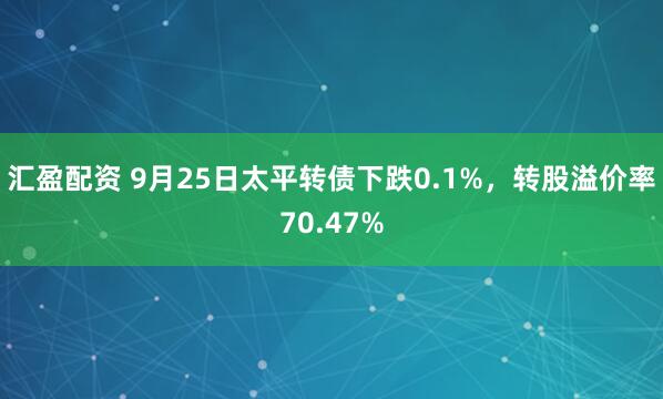 汇盈配资 9月25日太平转债下跌0.1%，转股溢价率70.47%