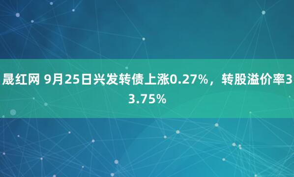 晟红网 9月25日兴发转债上涨0.27%，转股溢价率33.75%