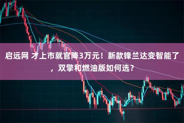 启远网 才上市就官降3万元！新款锋兰达变智能了，双擎和燃油版如何选？