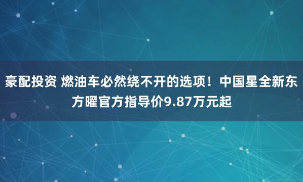 豪配投资 燃油车必然绕不开的选项！中国星全新东方曜官方指导价9.87万元起