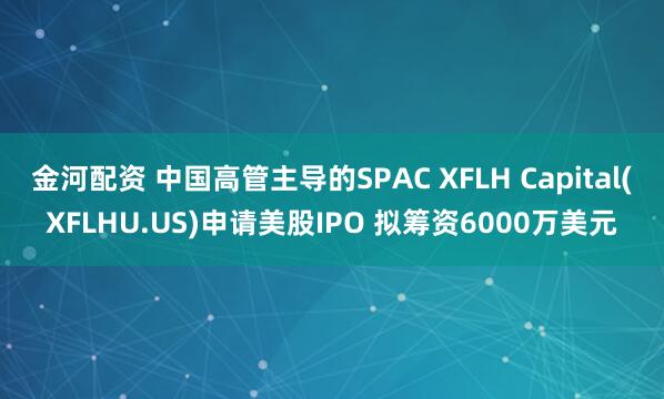 金河配资 中国高管主导的SPAC XFLH Capital(XFLHU.US)申请美股IPO 拟筹资6000万美元