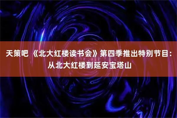 天策吧 《北大红楼读书会》第四季推出特别节目: 从北大红楼到延安宝塔山
