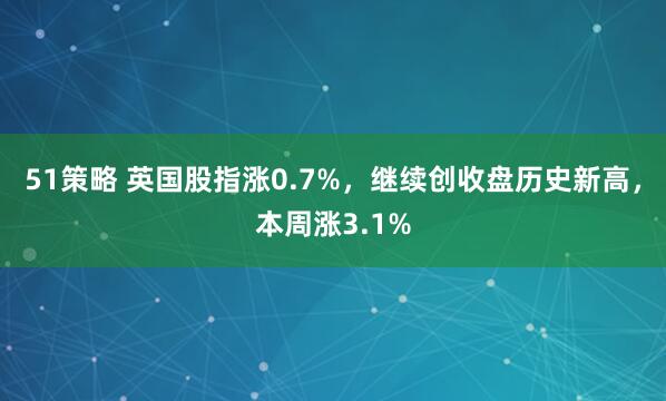 51策略 英国股指涨0.7%，继续创收盘历史新高，本周涨3.1%