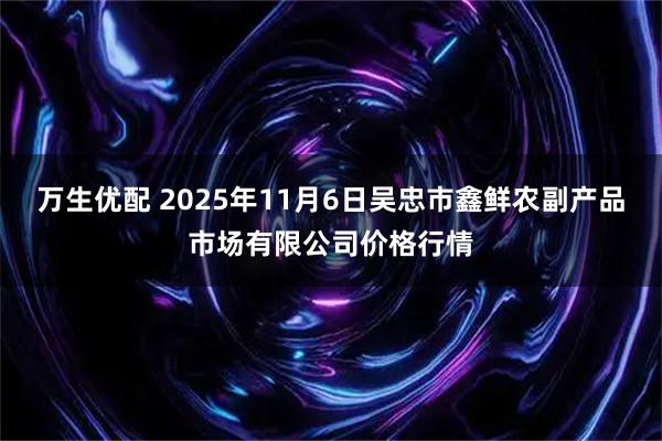 万生优配 2025年11月6日吴忠市鑫鲜农副产品市场有限公司价格行情