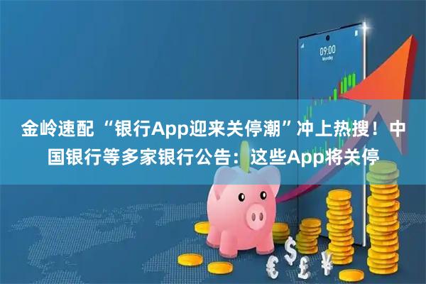 金岭速配 “银行App迎来关停潮”冲上热搜!中国银行等多家银行公告:这些App将关停