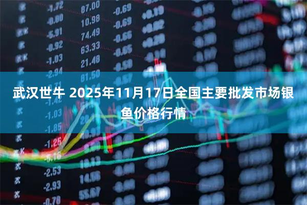 武汉世牛 2025年11月17日全国主要批发市场银鱼价格行情