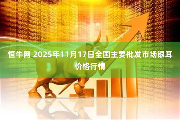 恒牛网 2025年11月17日全国主要批发市场银耳价格行情