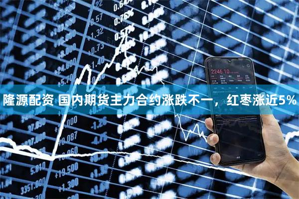 隆源配资 国内期货主力合约涨跌不一，红枣涨近5%