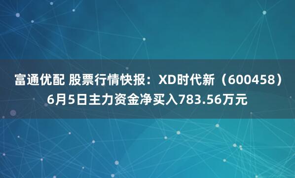 富通优配 股票行情快报：XD时代新（600458）6月5日主力资金净买入783.56万元