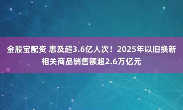 金股宝配资 惠及超3.6亿人次！2025年以旧换新相关商品销售额超2.6万亿元