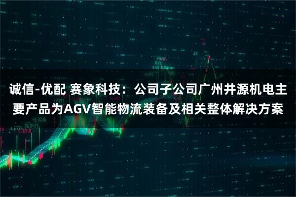 诚信-优配 赛象科技：公司子公司广州井源机电主要产品为AGV智能物流装备及相关整体解决方案