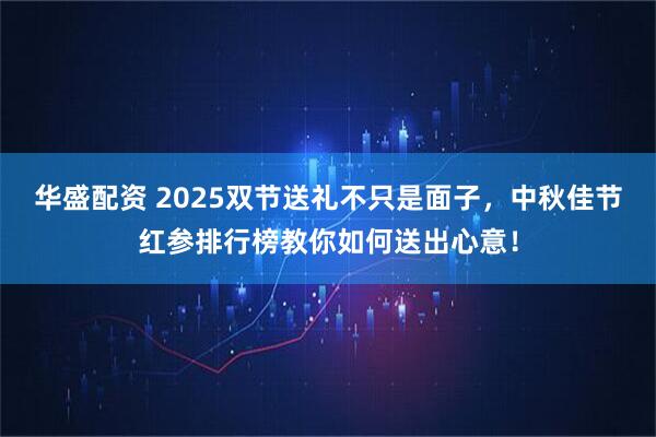 华盛配资 2025双节送礼不只是面子,中秋佳节红参排行榜教你如何送出心意!
