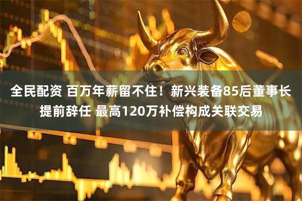 全民配资 百万年薪留不住！新兴装备85后董事长提前辞任 最高120万补偿构成关联交易