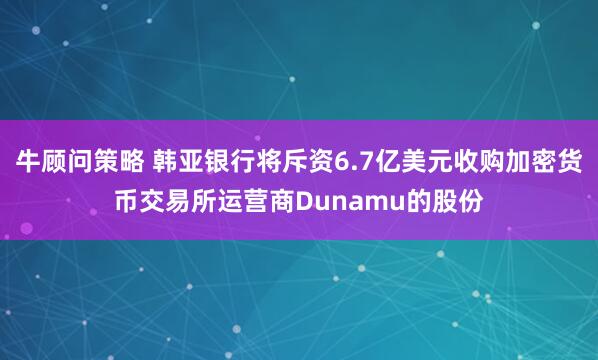 牛顾问策略 韩亚银行将斥资6.7亿美元收购加密货币交易所运营商Dunamu的股份