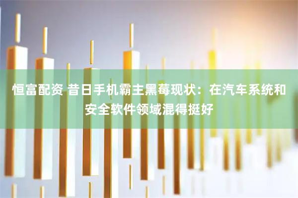 恒富配资 昔日手机霸主黑莓现状：在汽车系统和安全软件领域混得挺好