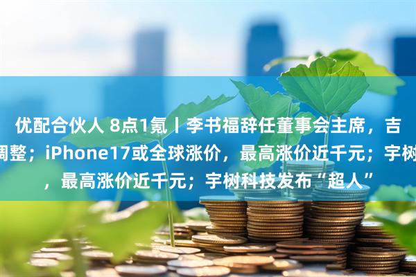 优配合伙人 8点1氪丨李书福辞任董事会主席，吉利汽车管理层大调整；iPhone17或全球涨价，最高涨价近千元；宇树科技发布“超人”