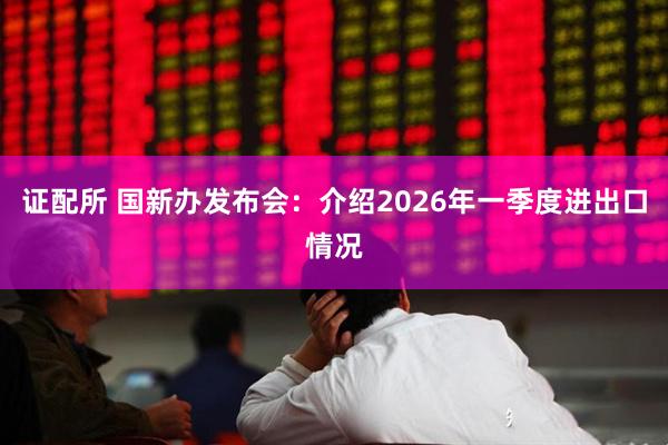 证配所 国新办发布会：介绍2026年一季度进出口情况