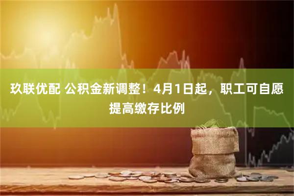 玖联优配 公积金新调整！4月1日起，职工可自愿提高缴存比例