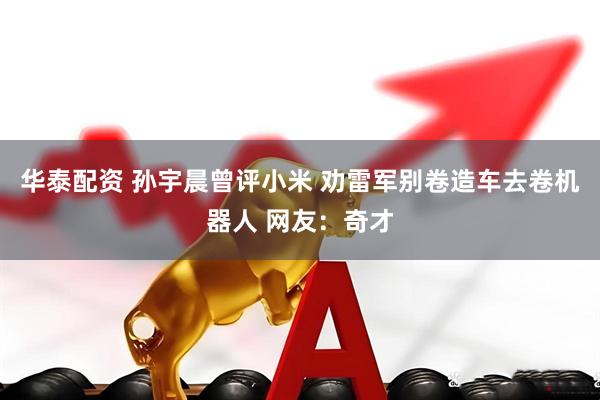 华泰配资 孙宇晨曾评小米 劝雷军别卷造车去卷机器人 网友：奇才