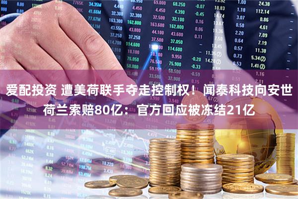 爱配投资 遭美荷联手夺走控制权！闻泰科技向安世荷兰索赔80亿：官方回应被冻结21亿